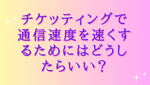 チケッティングで通信速度を速くするためにはどうしたらいい?