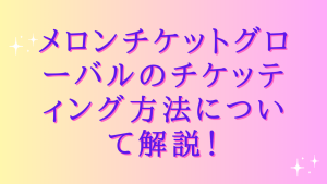 メロンチケットグローバルのチケッティング方法について解説!