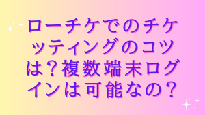 ローチケでのチケッティングのコツは?複数端末ログインは可能なの?