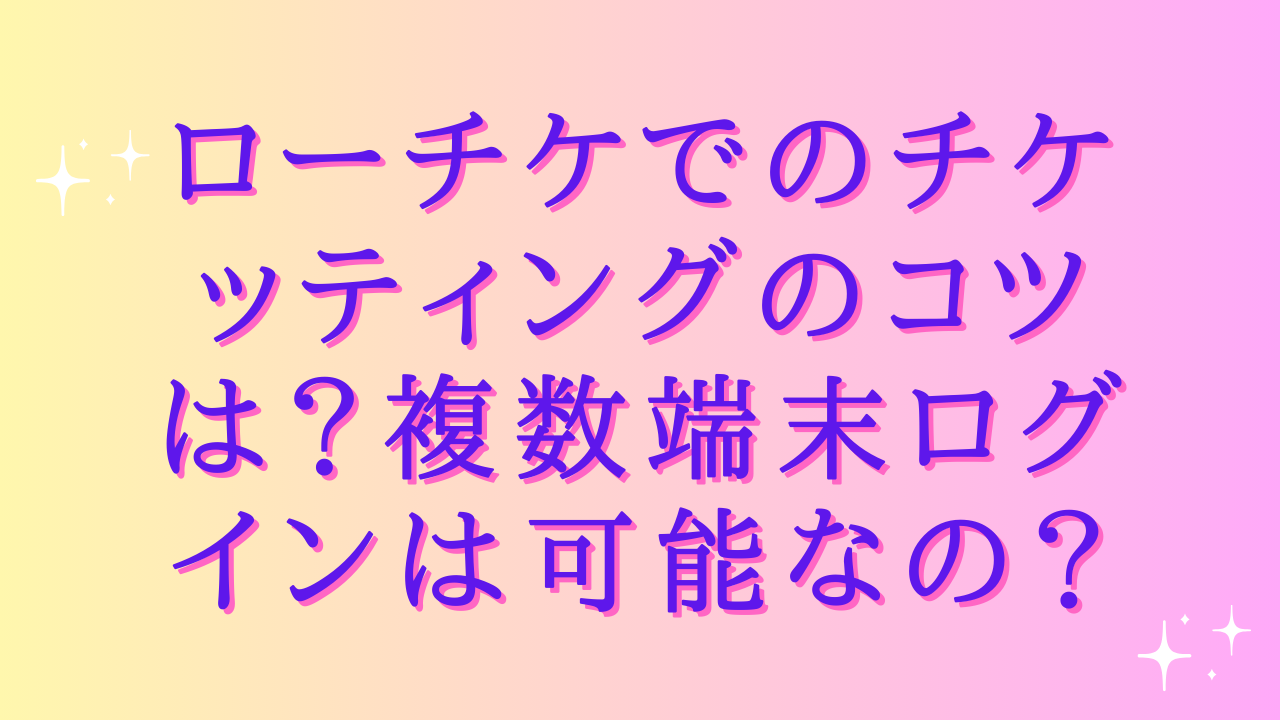 ローチケでのチケッティングのコツは?複数端末ログインは可能なの?