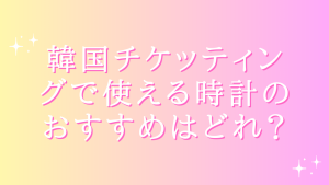 韓国チケッティングで使える時計のおすすめはどれ?