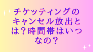 チケッティングのキャンセル放出とは?時間帯はいつなの?